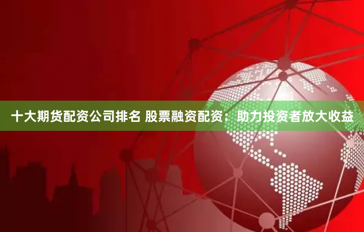 十大期货配资公司排名 股票融资配资：助力投资者放大收益