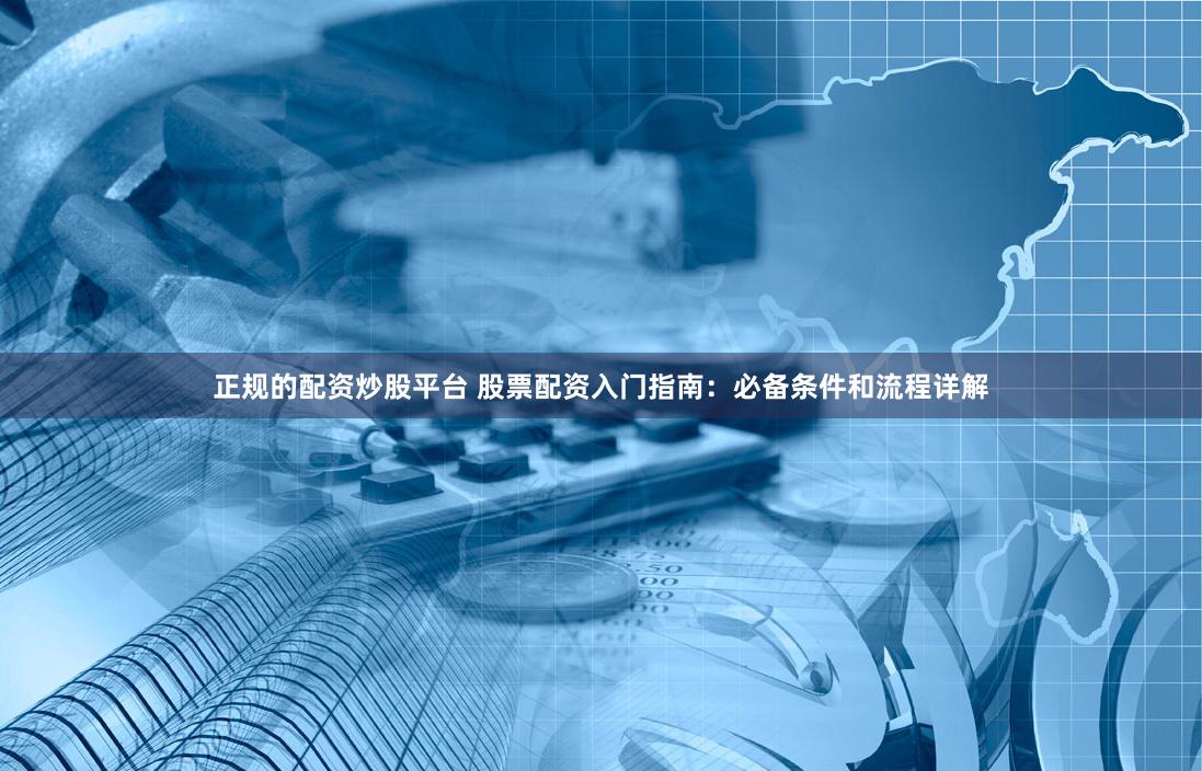 正规的配资炒股平台 股票配资入门指南：必备条件和流程详解