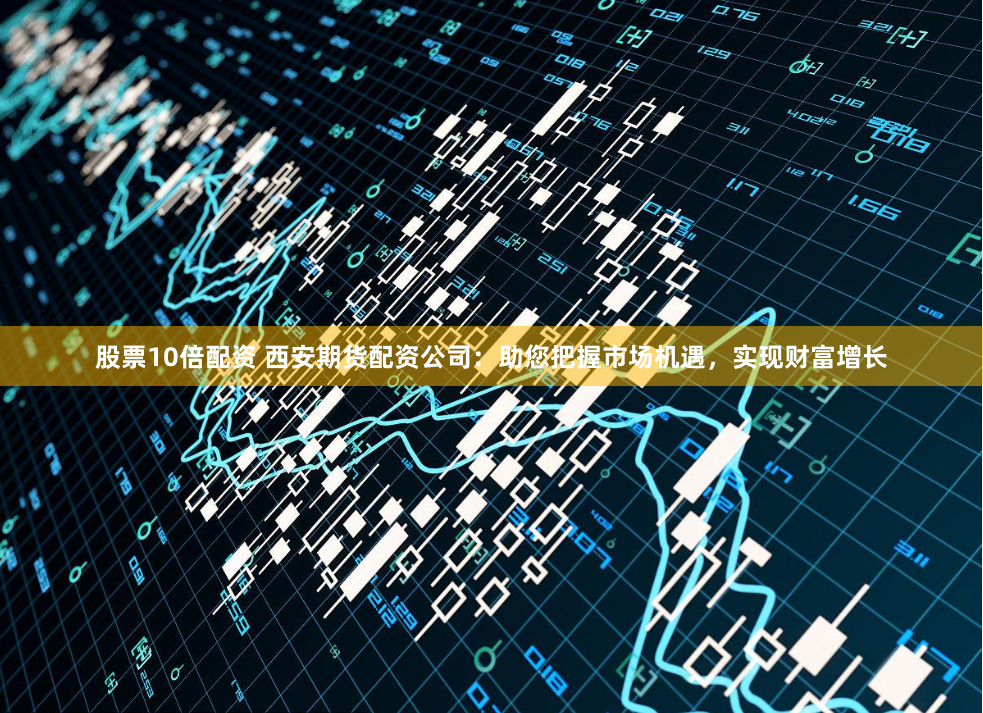 股票10倍配资 西安期货配资公司：助您把握市场机遇，实现财富增长