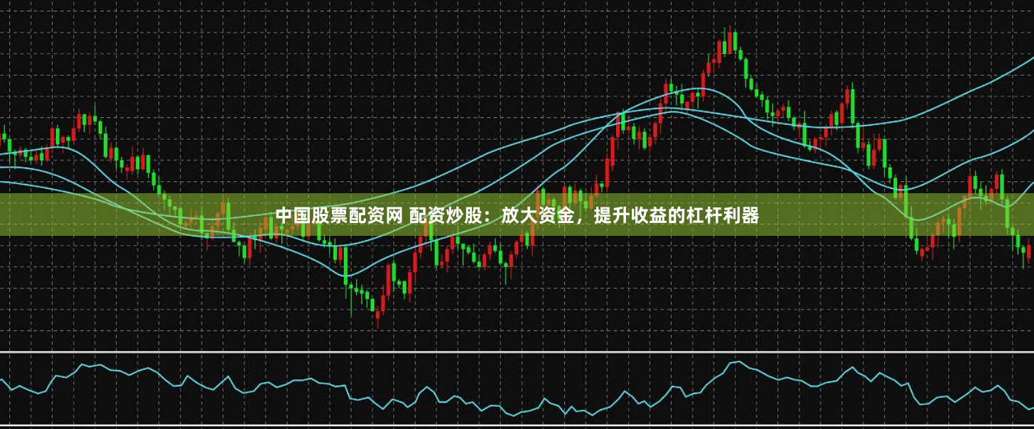 中国股票配资网 配资炒股：放大资金，提升收益的杠杆利器
