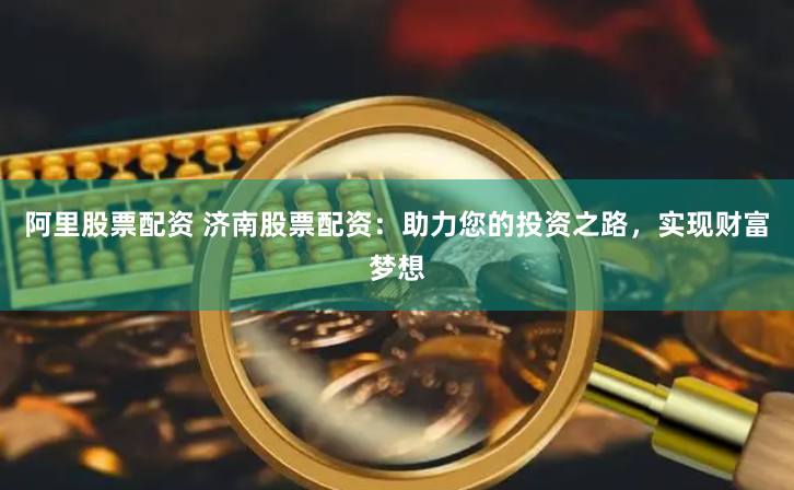 阿里股票配资 济南股票配资：助力您的投资之路，实现财富梦想