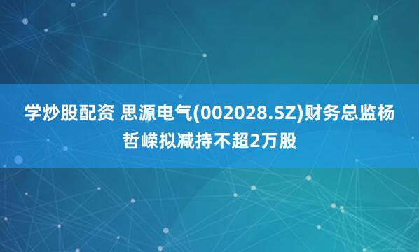 学炒股配资 思源电气(002028.SZ)财务总监杨哲嵘拟减持不超2万股