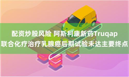 配资炒股风险 阿斯利康新药Truqap联合化疗治疗乳腺癌后期试验未达主要终点