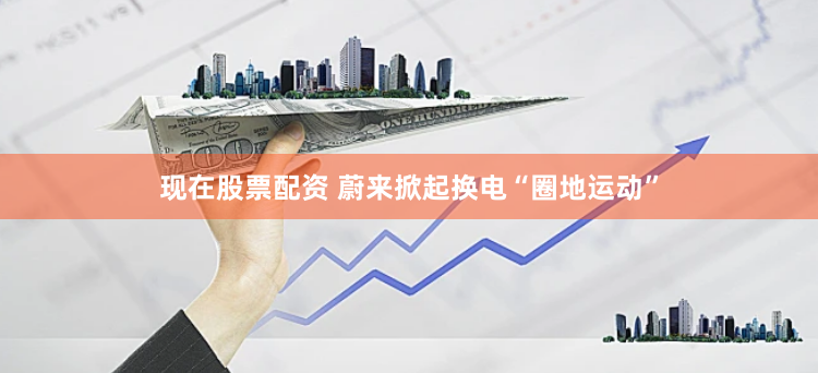 现在股票配资 蔚来掀起换电“圈地运动”