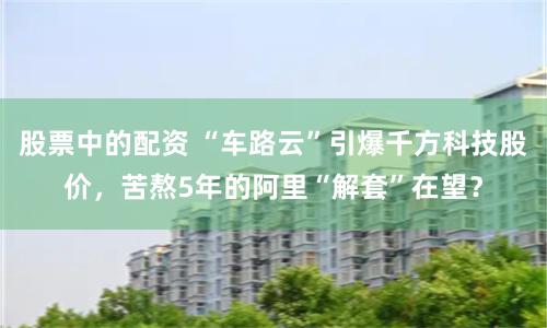 股票中的配资 “车路云”引爆千方科技股价，苦熬5年的阿里“解套”在望？