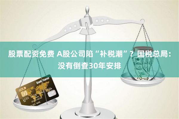 股票配资免费 A股公司陷“补税潮”？国税总局：没有倒查30年安排