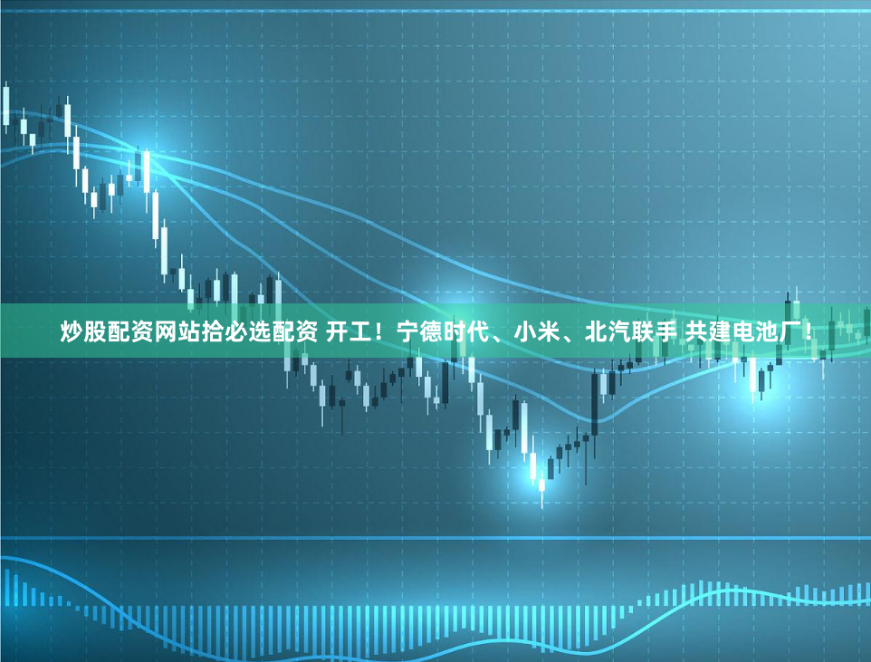 炒股配资网站拾必选配资 开工！宁德时代、小米、北汽联手 共建电池厂！