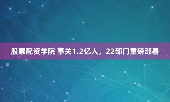 股票配资学院 事关1.2亿人，22部门重磅部署