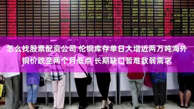 怎么找股票配资公司 伦铜库存单日大增近两万吨海外铜价跌至两个月低点 长期缺口暂难敌弱需求
