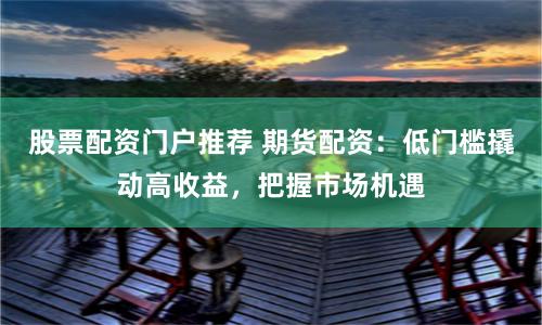 股票配资门户推荐 期货配资：低门槛撬动高收益，把握市场机遇