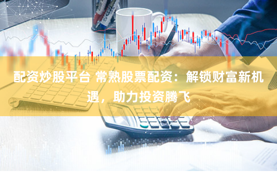 配资炒股平台 常熟股票配资：解锁财富新机遇，助力投资腾飞