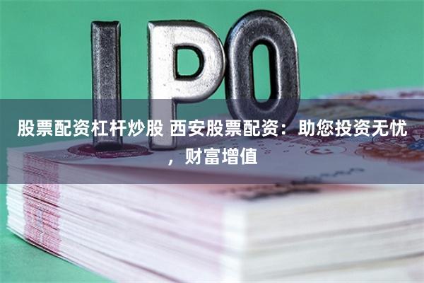 股票配资杠杆炒股 西安股票配资：助您投资无忧，财富增值