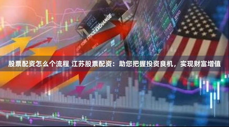 股票配资怎么个流程 江苏股票配资：助您把握投资良机，实现财富增值