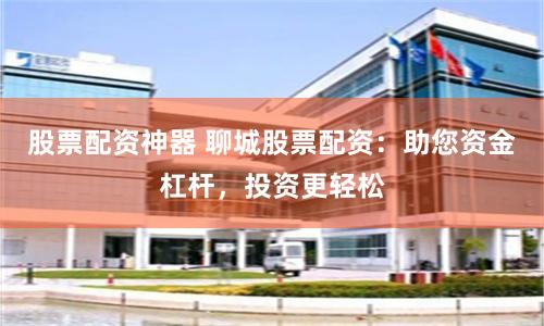 股票配资神器 聊城股票配资：助您资金杠杆，投资更轻松