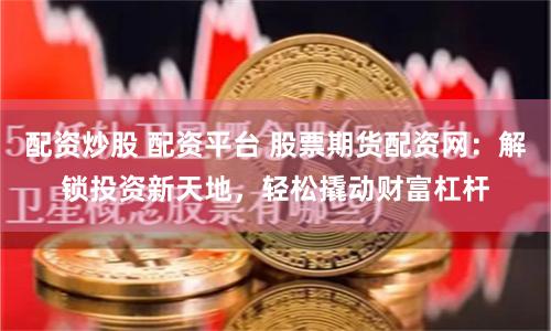 配资炒股 配资平台 股票期货配资网：解锁投资新天地，轻松撬动财富杠杆