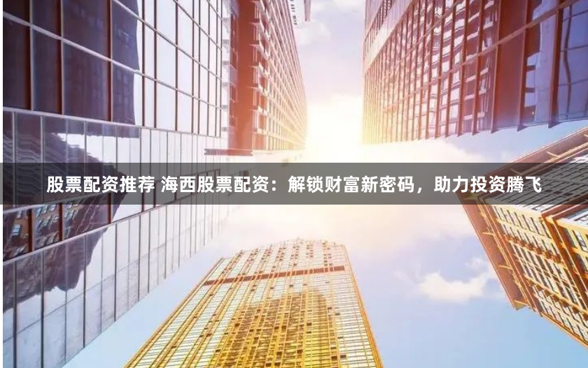 股票配资推荐 海西股票配资：解锁财富新密码，助力投资腾飞