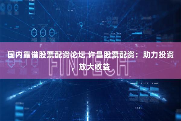 国内靠谱股票配资论坛 许昌股票配资：助力投资，放大收益