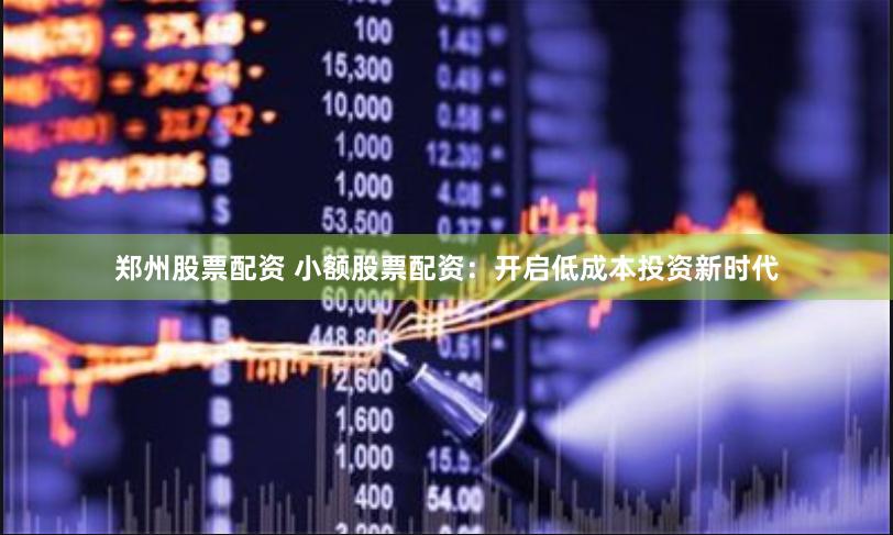 郑州股票配资 小额股票配资：开启低成本投资新时代