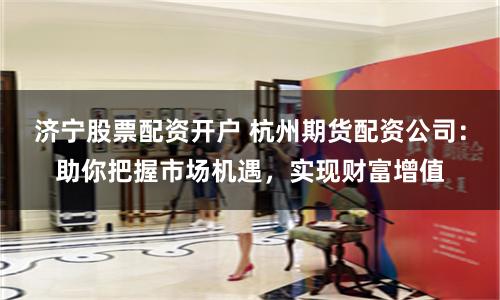 济宁股票配资开户 杭州期货配资公司：助你把握市场机遇，实现财富增值