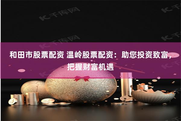 和田市股票配资 温岭股票配资：助您投资致富，把握财富机遇