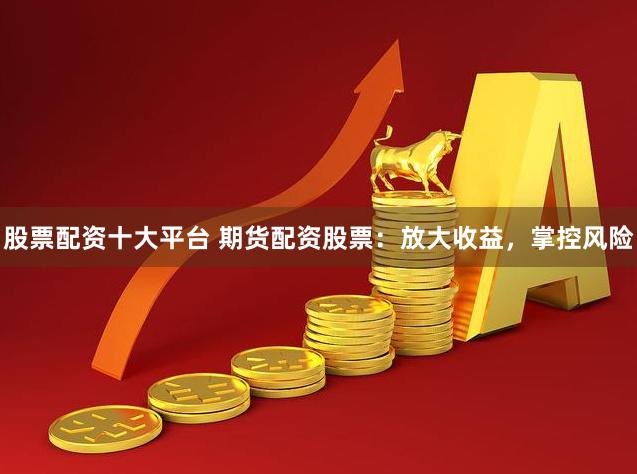 股票配资十大平台 期货配资股票：放大收益，掌控风险