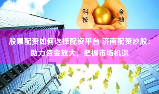 股票配资如何选择配资平台 济南配资炒股：助力资金放大，把握市场机遇