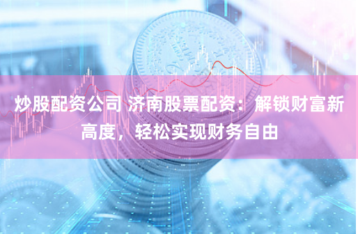 炒股配资公司 济南股票配资:解锁财富新高度,轻松实现财务自由