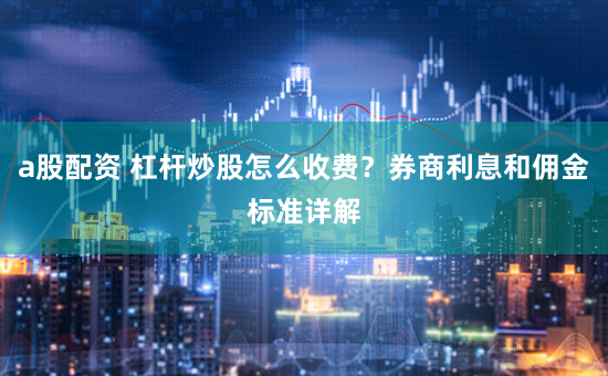 a股配资 杠杆炒股怎么收费?券商利息和佣金标准详解